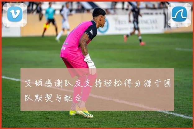 艾顿感谢队友支持轻松得分源于团队默契与配合