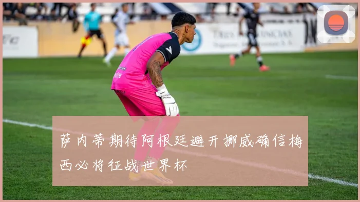 萨内蒂期待阿根廷避开挪威确信梅西必将征战世界杯