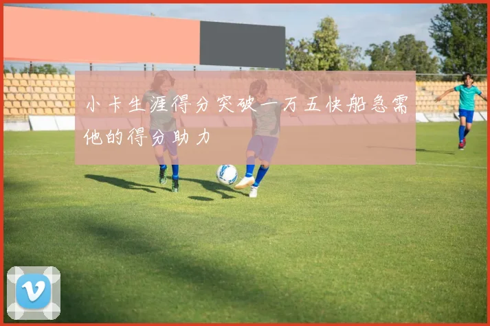 小卡生涯得分突破一万五快船急需他的得分助力