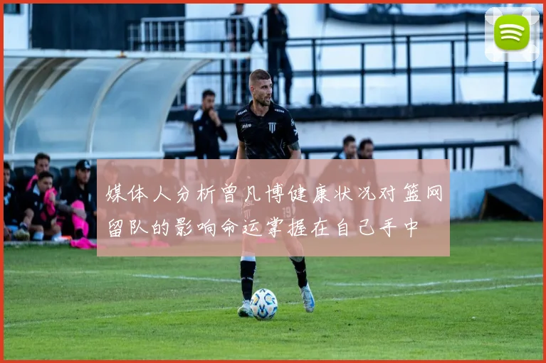 媒体人分析曾凡博健康状况对篮网留队的影响命运掌握在自己手中