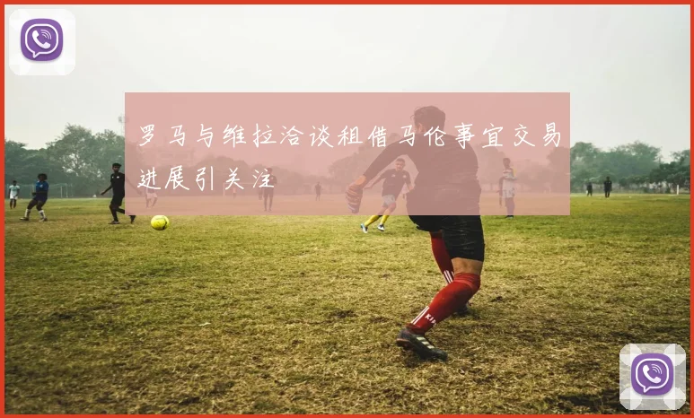 罗马与维拉洽谈租借马伦事宜交易进展引关注