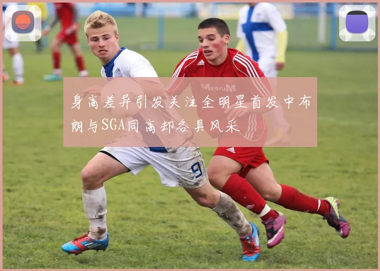 身高差异引发关注全明星首发中布朗与SGA同高却各具风采