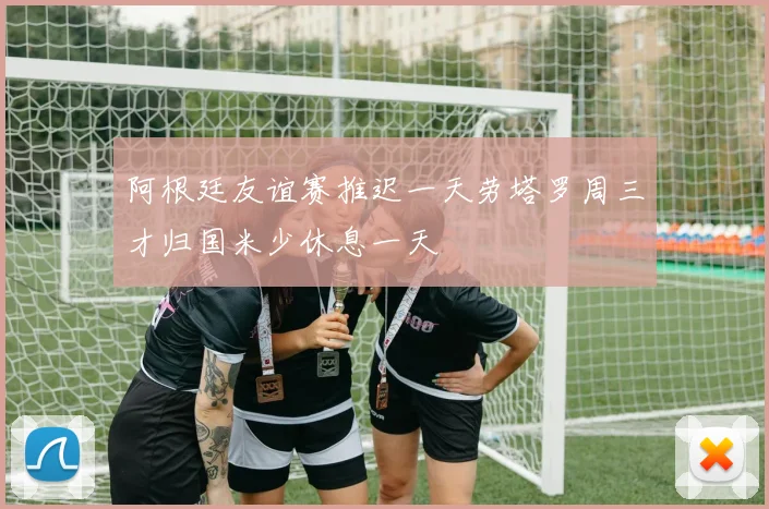 阿根廷友谊赛推迟一天劳塔罗周三才归国米少休息一天