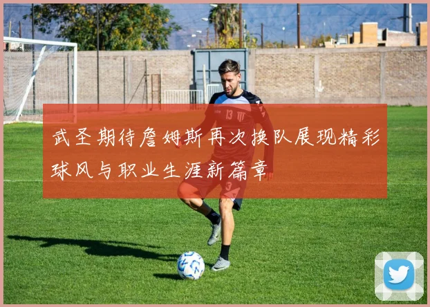 武圣期待詹姆斯再次换队展现精彩球风与职业生涯新篇章