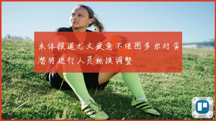 米体报道尤文疲惫不堪图多尔对黄潜将进行人员轮换调整
