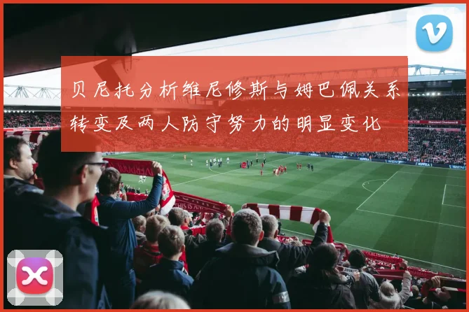 贝尼托分析维尼修斯与姆巴佩关系转变及两人防守努力的明显变化