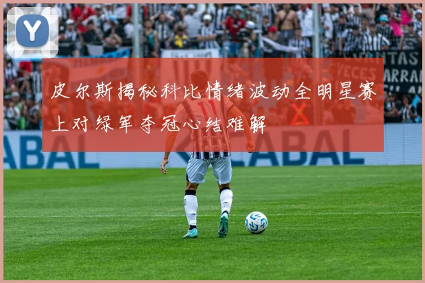 皮尔斯揭秘科比情绪波动全明星赛上对绿军夺冠心结难解