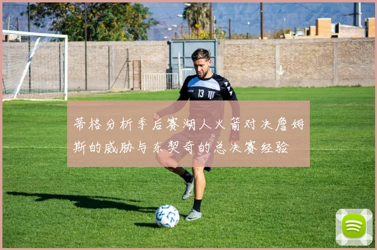 蒂格分析季后赛湖人火箭对决詹姆斯的威胁与东契奇的总决赛经验